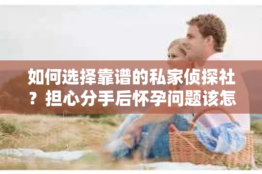 如何选择靠谱的私家侦探社？担心分手后怀孕问题该怎么办？