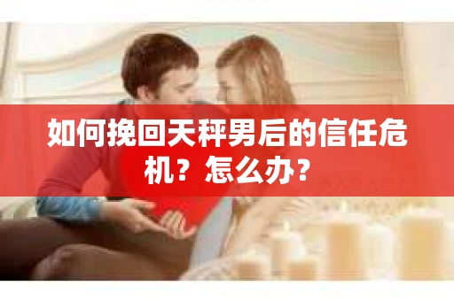 如何挽回天秤男后的信任危机？怎么办？