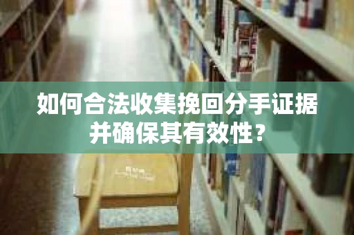 如何合法收集挽回分手证据并确保其有效性？