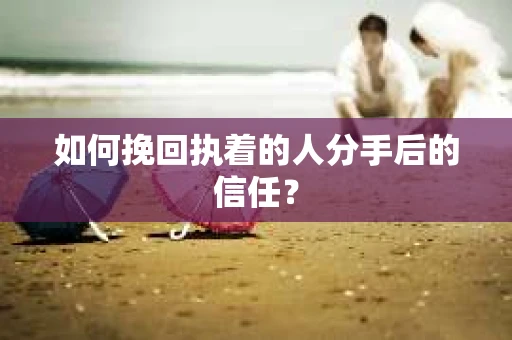 如何挽回执着的人分手后的信任？
