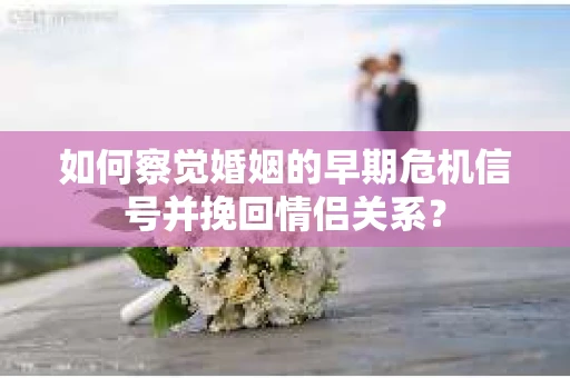 如何察觉婚姻的早期危机信号并挽回情侣关系？