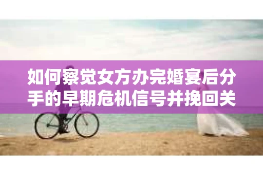 如何察觉女方办完婚宴后分手的早期危机信号并挽回关系？
