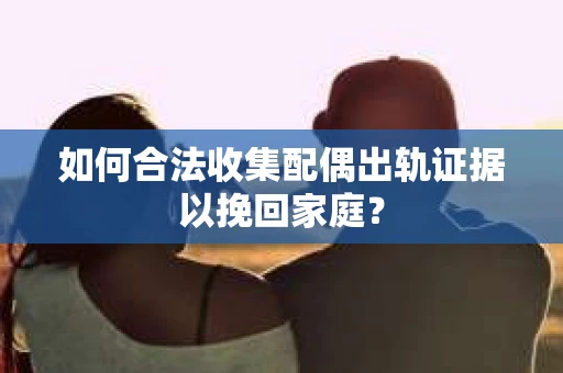 如何合法收集配偶出轨证据以挽回家庭？