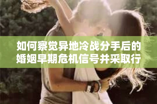 如何察觉异地冷战分手后的婚姻早期危机信号并采取行动？