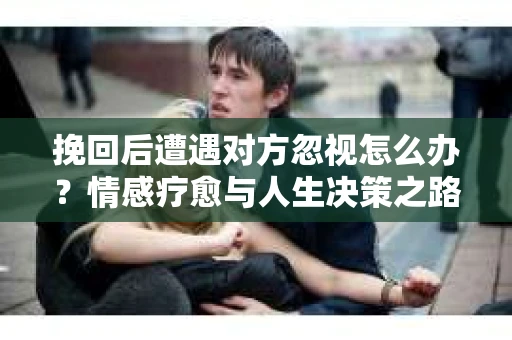 挽回后遭遇对方忽视怎么办？情感疗愈与人生决策之路