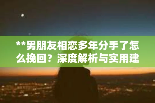 **男朋友相恋多年分手了怎么挽回？深度解析与实用建议**