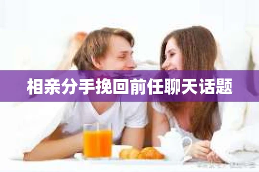 相亲分手挽回前任聊天话题 相亲分手挽回前任聊天话题