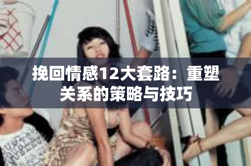 挽回情感12大套路：重塑关系的策略与技巧