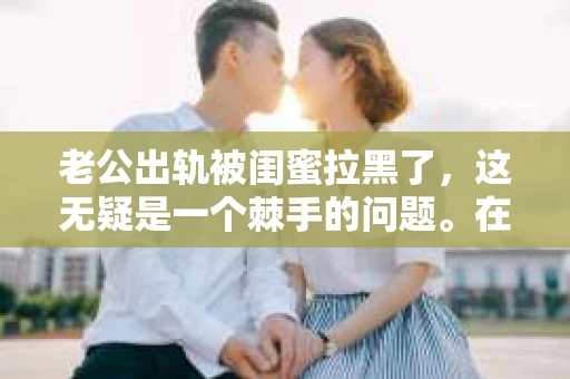 老公出轨被闺蜜拉黑了，这无疑是一个棘手的问题。在这个问题上，我想要和大家分享一下我的看法和经历，希望能给大家带来一些启示。