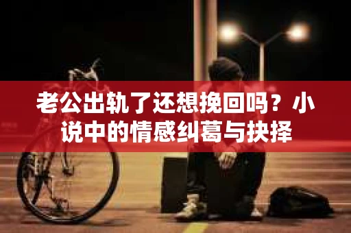老公出轨了还想挽回吗？小说中的情感纠葛与抉择