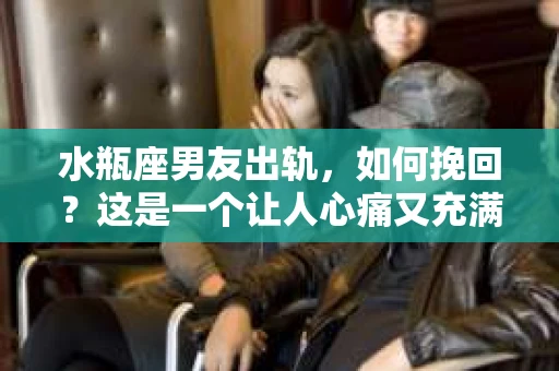 水瓶座男友出轨，如何挽回？这是一个让人心痛又充满挑战的问题。在爱情的世界里，我们总是希望找到那个对的人，但现实往往不尽如人意。今天，就让我们一起来探讨一下，当水瓶座男友出轨时，我们该如何挽回这段感情。