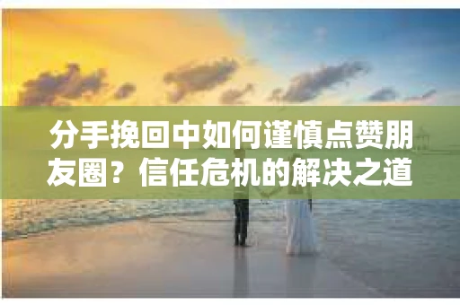 分手挽回中如何谨慎点赞朋友圈？信任危机的解决之道