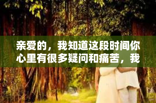 亲爱的，我知道这段时间你心里有很多疑问和痛苦，我也一样。我们在一起的时光，有欢笑也有泪水，那些美好的回忆，我永远都不会忘记。今天，我想通过这条短信，向你表达我的一些想法。