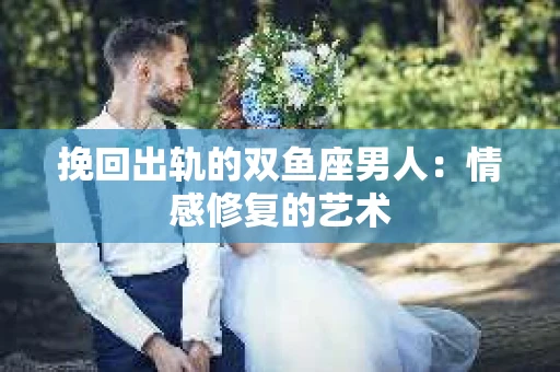 挽回出轨的双鱼座男人：情感修复的艺术