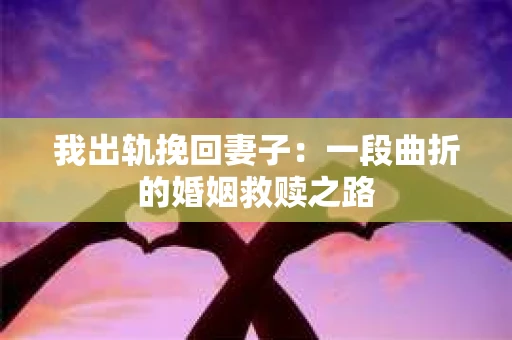 我出轨挽回妻子：一段曲折的婚姻救赎之路