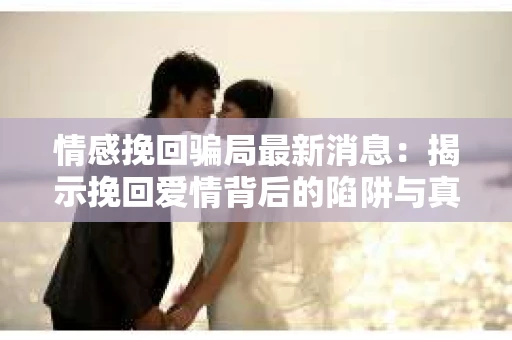 情感挽回骗局最新消息：揭示挽回爱情背后的陷阱与真相