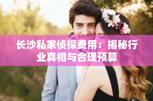长沙私家侦探费用：揭秘行业真相与合理预算