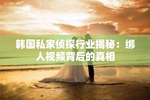 韩国私家侦探行业揭秘：绑人视频背后的真相