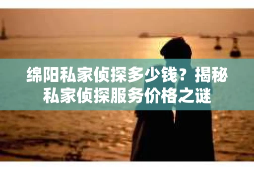 绵阳私家侦探多少钱？揭秘私家侦探服务价格之谜