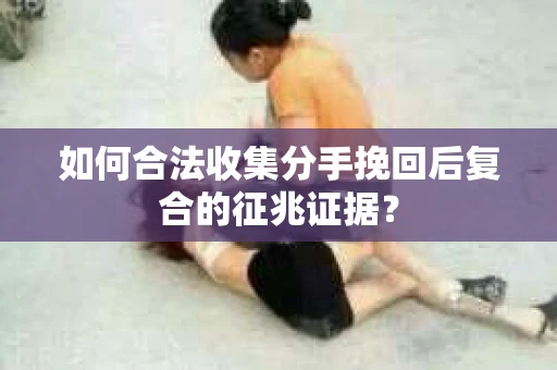 如何合法收集分手挽回后复合的征兆证据？