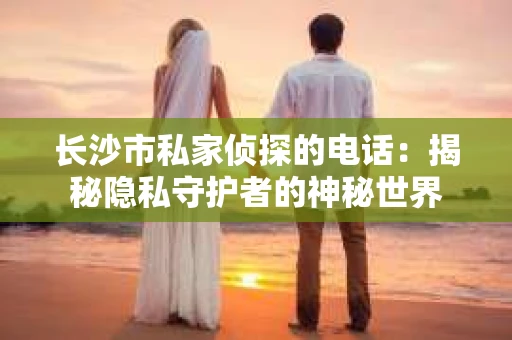 长沙市私家侦探的电话：揭秘隐私守护者的神秘世界