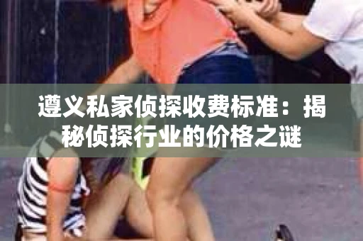 遵义私家侦探收费标准：揭秘侦探行业的价格之谜