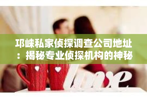 邛崃私家侦探调查公司地址：揭秘专业侦探机构的神秘面纱