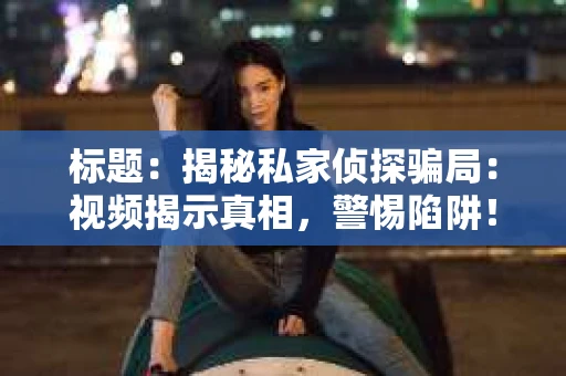 标题：揭秘私家侦探骗局：视频揭示真相，警惕陷阱！