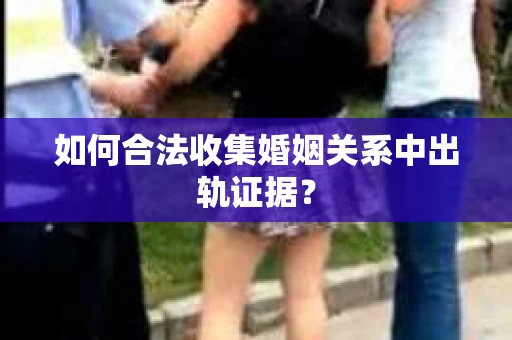 如何合法收集婚姻关系中出轨证据？