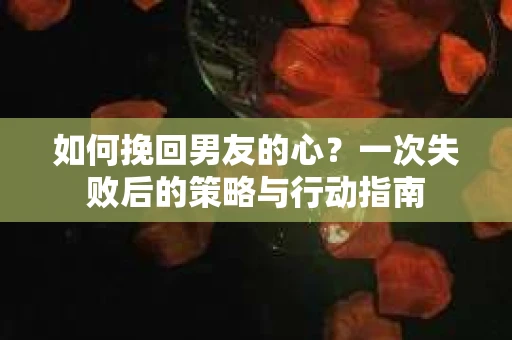 如何挽回男友的心？一次失败后的策略与行动指南