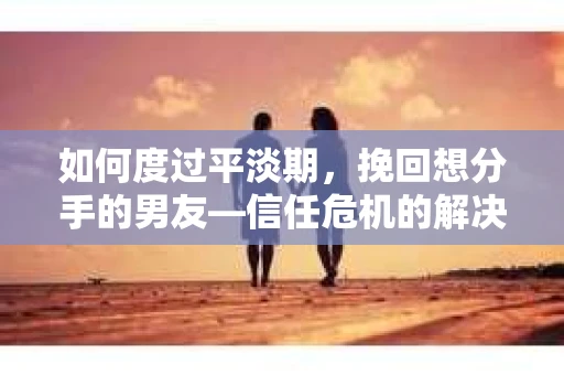 如何度过平淡期，挽回想分手的男友—信任危机的解决之道
