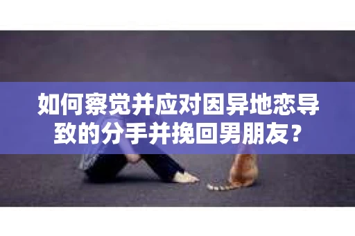 如何察觉并应对因异地恋导致的分手并挽回男朋友？