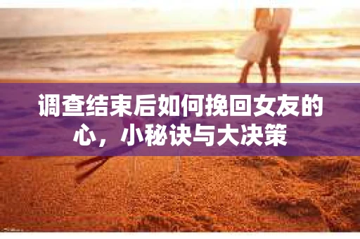 调查结束后如何挽回女友的心，小秘诀与大决策