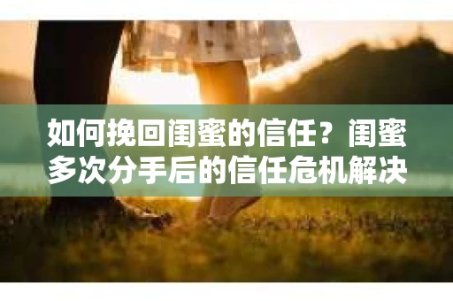如何挽回闺蜜的信任？闺蜜多次分手后的信任危机解决方案