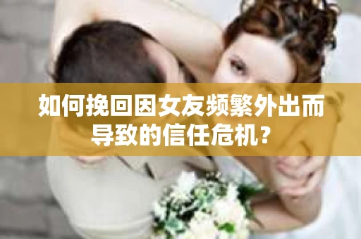 如何挽回因女友频繁外出而导致的信任危机？