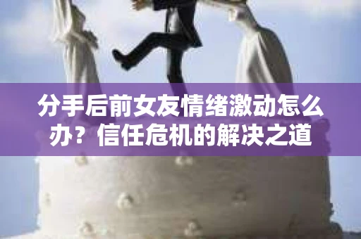 分手后前女友情绪激动怎么办?信任危机的解决之道 分手后前女友情绪激动怎么办?信任危机的解决之道