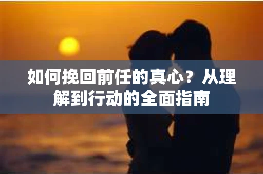 如何挽回前任的真心？从理解到行动的全面指南