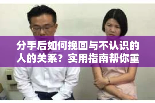 分手后如何挽回与不认识的人的关系？实用指南帮你重拾失去的联结
