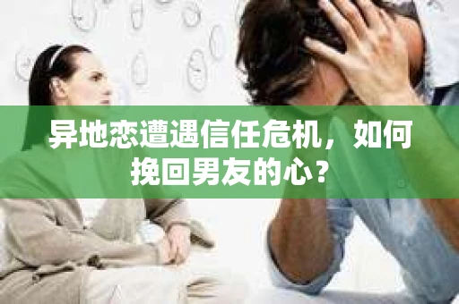 异地恋遭遇信任危机，如何挽回男友的心？