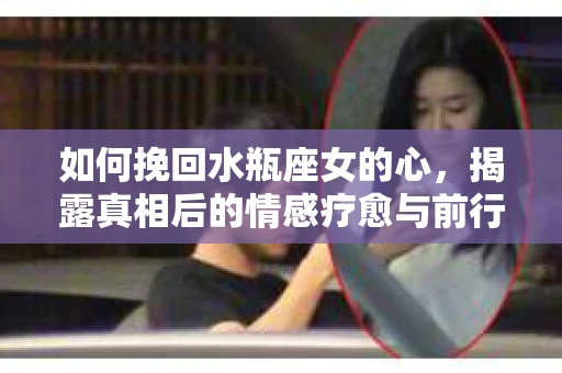 如何挽回水瓶座女的心，揭露真相后的情感疗愈与前行计划