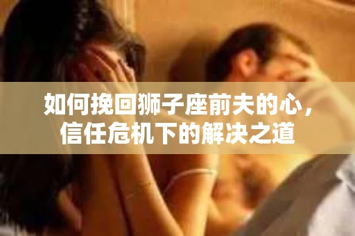 如何挽回狮子座前夫的心，信任危机下的解决之道