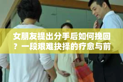 女朋友提出分手后如何挽回？一段艰难抉择的疗愈与前行之路