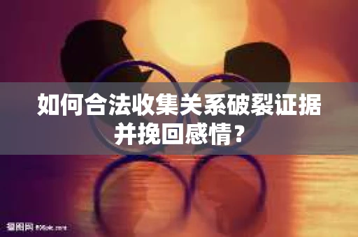 如何合法收集关系破裂证据并挽回感情？