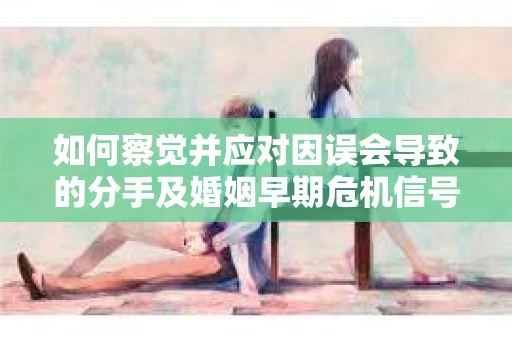 如何察觉并应对因误会导致的分手及婚姻早期危机信号？