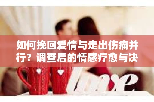 如何挽回爱情与走出伤痛并行？调查后的情感疗愈与决策指南