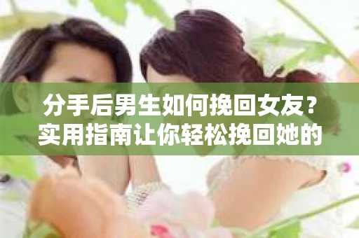 分手后男生如何挽回女友？实用指南让你轻松挽回她的心