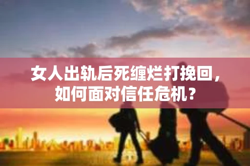 女人出轨后死缠烂打挽回，如何面对信任危机？