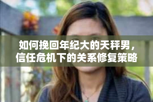 如何挽回年纪大的天秤男，信任危机下的关系修复策略