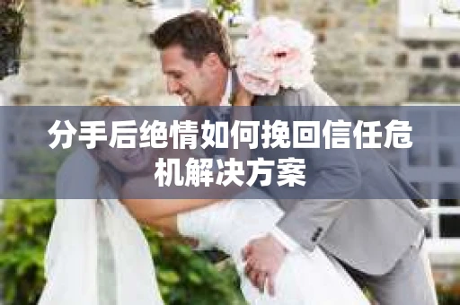 分手后绝情如何挽回信任危机解决方案