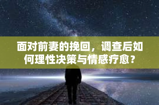面对前妻的挽回,调查后如何理性决策与情感疗愈? 面对前妻的挽回,调查后如何理性决策与情感疗愈?